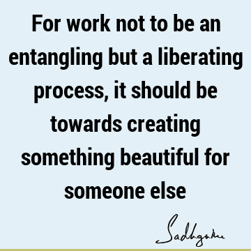 For work not to be an entangling but a liberating process, it should be towards creating something beautiful for someone