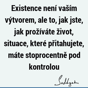 Existence není vaším výtvorem, ale to, jak jste, jak prožíváte život, situace, které přitahujete, máte stoprocentně pod