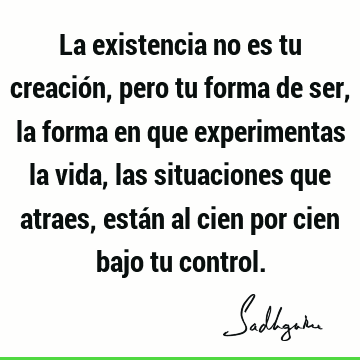 La existencia no es tu creación, pero tu forma de ser, la forma en que experimentas la vida, las situaciones que atraes, están al cien por cien bajo tu