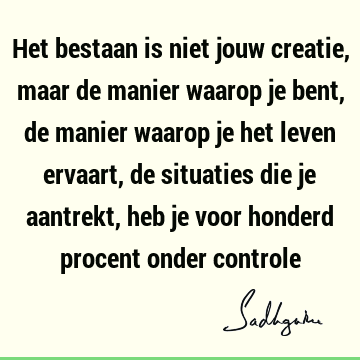 Het bestaan is niet jouw creatie, maar de manier waarop je bent, de manier waarop je het leven ervaart, de situaties die je aantrekt, heb je voor honderd