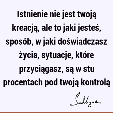 Istnienie nie jest twoją kreacją, ale to jaki jesteś, sposób, w jaki doświadczasz życia, sytuacje, które przyciągasz, są w stu procentach pod twoją kontrolą