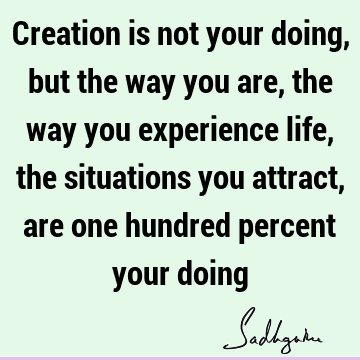 Creation is not your doing, but the way you are, the way you experience life, the situations you attract, are one hundred percent your