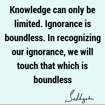Knowledge can only be limited. Ignorance is boundless. In recognizing our ignorance, we will touch that which is