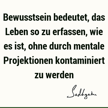 Bewusstsein bedeutet, das Leben so zu erfassen, wie es ist, ohne durch mentale Projektionen kontaminiert zu