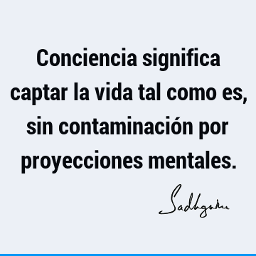 Conciencia significa captar la vida tal como es, sin contaminación por proyecciones