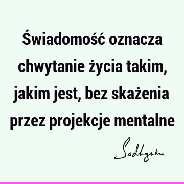 Świadomość oznacza chwytanie życia takim, jakim jest, bez skażenia przez projekcje