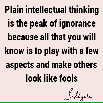 Plain intellectual thinking is the peak of ignorance because all that you will know is to play with a few aspects and make others look like