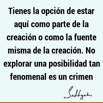 Tienes la opción de estar aquí como parte de la creación o como la fuente misma de la creación. No explorar una posibilidad tan fenomenal es un