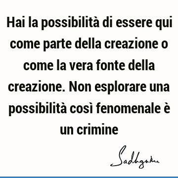 Hai la possibilità di essere qui come parte della creazione o come la vera fonte della creazione. Non esplorare una possibilità così fenomenale è un