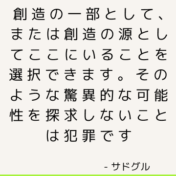 創造の一部として、または創造の源としてここにいることを選択できます。 そのような驚異的な可能性を探求しないことは犯罪です