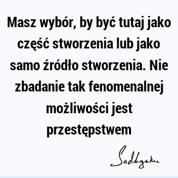 Masz wybór, by być tutaj jako część stworzenia lub jako samo źródło stworzenia. Nie zbadanie tak fenomenalnej możliwości jest przestę