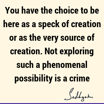 You have the choice to be here as a speck of creation or as the very source of creation. Not exploring such a phenomenal possibility is a