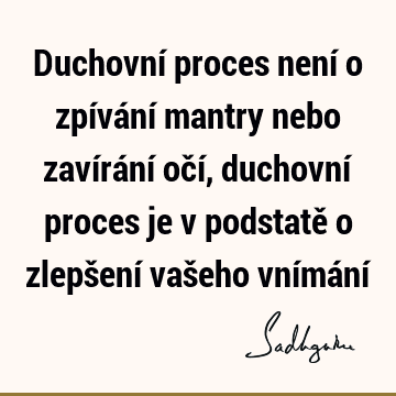 Duchovní proces není o zpívání mantry nebo zavírání očí, duchovní proces je v podstatě o zlepšení vašeho vnímání