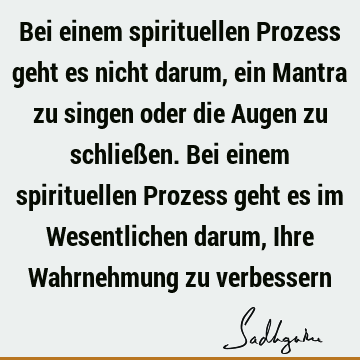 Bei einem spirituellen Prozess geht es nicht darum, ein Mantra zu singen oder die Augen zu schließen. Bei einem spirituellen Prozess geht es im Wesentlichen