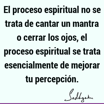 El proceso espiritual no se trata de cantar un mantra o cerrar los ojos, el proceso espiritual se trata esencialmente de mejorar tu percepció