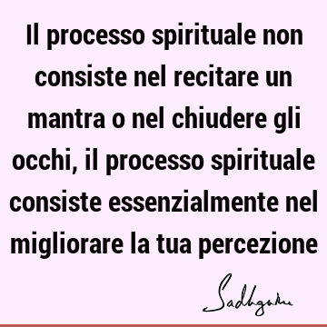 Il processo spirituale non consiste nel recitare un mantra o nel chiudere gli occhi, il processo spirituale consiste essenzialmente nel migliorare la tua