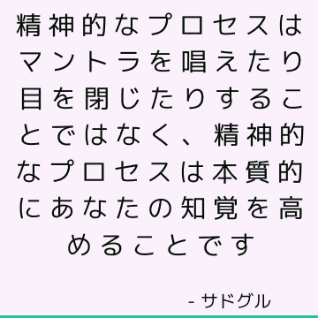 精神的なプロセスはマントラを唱えたり目を閉じたりすることではなく、精神的なプロセスは本質的にあなたの知覚を高めることです