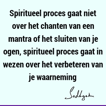 Spiritueel proces gaat niet over het chanten van een mantra of het sluiten van je ogen, spiritueel proces gaat in wezen over het verbeteren van je