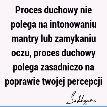 Proces duchowy nie polega na intonowaniu mantry lub zamykaniu oczu, proces duchowy polega zasadniczo na poprawie twojej