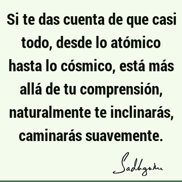 Si te das cuenta de que casi todo, desde lo atómico hasta lo cósmico, está más allá de tu comprensión, naturalmente te inclinarás, caminarás