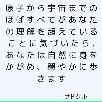 原子から宇宙までのほぼすべてがあなたの理解を超えていることに気づいたら、あなたは自然に身をかがめ、穏やかに歩きます