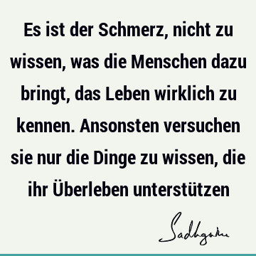 Es ist der Schmerz, nicht zu wissen, was die Menschen dazu bringt, das Leben wirklich zu kennen. Ansonsten versuchen sie nur die Dinge zu wissen, die ihr Ü