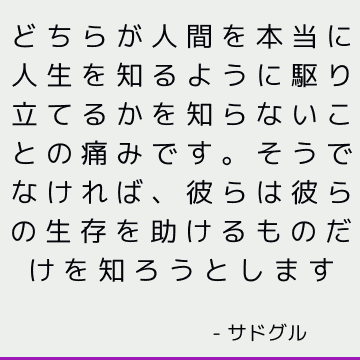 どちらが人間を本当に人生を知るように駆り立てるかを知らないことの痛みです。 そうでなければ、彼らは彼らの生存を助けるものだけを知ろうとします