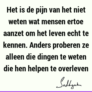 Het is de pijn van het niet weten wat mensen ertoe aanzet om het leven echt te kennen. Anders proberen ze alleen die dingen te weten die hen helpen te