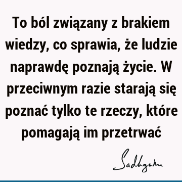 To ból związany z brakiem wiedzy, co sprawia, że ludzie naprawdę poznają życie. W przeciwnym razie starają się poznać tylko te rzeczy, które pomagają im