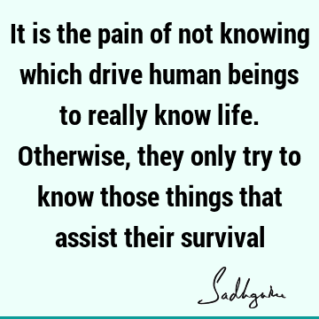 It is the pain of not knowing which drive human beings to really know life. Otherwise, they only try to know those things that assist their