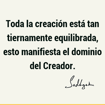 Toda la creación está tan tiernamente equilibrada, esto manifiesta el dominio del C