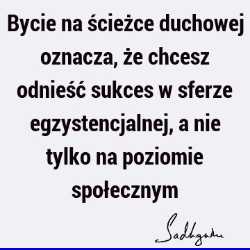 Bycie na ścieżce duchowej oznacza, że chcesz odnieść sukces w sferze egzystencjalnej, a nie tylko na poziomie społ