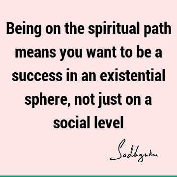 Being on the spiritual path means you want to be a success in an existential sphere, not just on a social