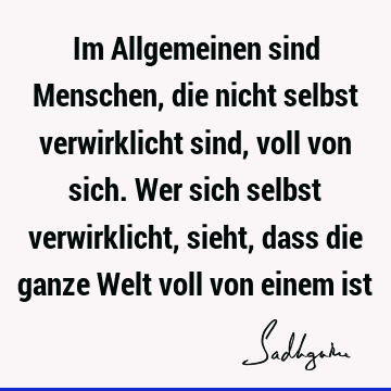 Im Allgemeinen sind Menschen, die nicht selbst verwirklicht sind, voll von sich. Wer sich selbst verwirklicht, sieht, dass die ganze Welt voll von einem