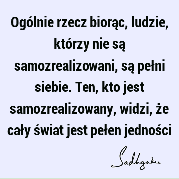 Ogólnie rzecz biorąc, ludzie, którzy nie są samozrealizowani, są pełni siebie. Ten, kto jest samozrealizowany, widzi, że cały świat jest pełen jednoś