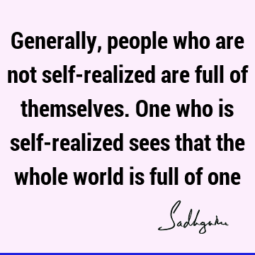 Generally, people who are not self-realized are full of themselves. One who is self-realized sees that the whole world is full of