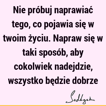 Nie próbuj naprawiać tego, co pojawia się w twoim życiu. Napraw się w taki sposób, aby cokolwiek nadejdzie, wszystko będzie