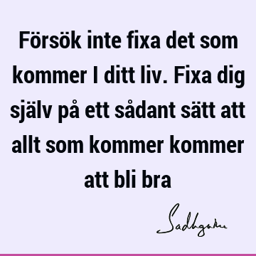 Försök inte fixa det som kommer i ditt liv. Fixa dig själv på ett sådant sätt att allt som kommer kommer att bli