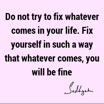 Do not try to fix whatever comes in your life. Fix yourself in such a way that whatever comes, you will be