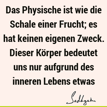 Das Physische ist wie die Schale einer Frucht; es hat keinen eigenen Zweck. Dieser Körper bedeutet uns nur aufgrund des inneren Lebens