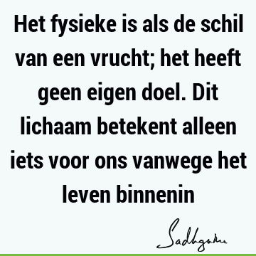 Het fysieke is als de schil van een vrucht; het heeft geen eigen doel. Dit lichaam betekent alleen iets voor ons vanwege het leven