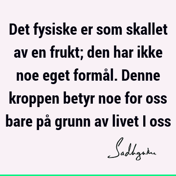 Det fysiske er som skallet av en frukt; den har ikke noe eget formål. Denne kroppen betyr noe for oss bare på grunn av livet i