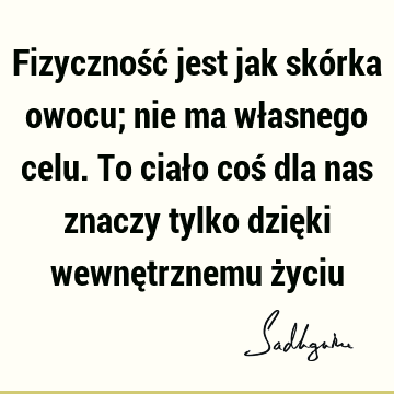 Fizyczność jest jak skórka owocu; nie ma własnego celu. To ciało coś dla nas znaczy tylko dzięki wewnętrznemu ż