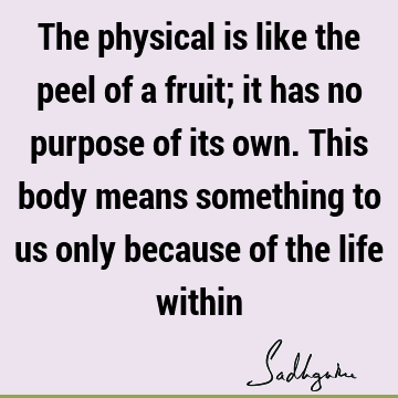 The physical is like the peel of a fruit; it has no purpose of its own. This body means something to us only because of the life