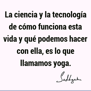 La ciencia y la tecnología de cómo funciona esta vida y qué podemos hacer con ella, es lo que llamamos