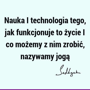 Nauka i technologia tego, jak funkcjonuje to życie i co możemy z nim zrobić, nazywamy jogą