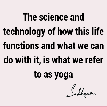 The science and technology of how this life functions and what we can do with it, is what we refer to as