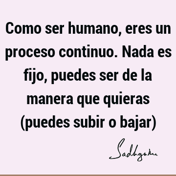 Como ser humano, eres un proceso continuo. Nada es fijo, puedes ser de la manera que quieras (puedes subir o bajar)