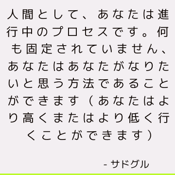 人間として、あなたは進行中のプロセスです。 何も固定されていません、あなたはあなたがなりたいと思う方法であることができます（あなたはより高くまたはより低く行くことができます）