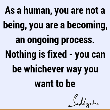 As a human, you are not a being, you are a becoming, an ongoing process. Nothing is fixed - you can be whichever way you want to